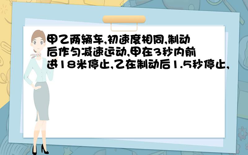 甲乙两辆车,初速度相同,制动后作匀减速运动,甲在3秒内前进18米停止,乙在制动后1.5秒停止,