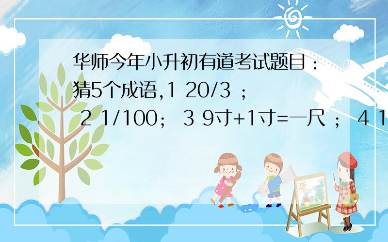 华师今年小升初有道考试题目：猜5个成语,1 20/3 ； 2 1/100； 3 9寸+1寸=一尺 ； 4 1234560