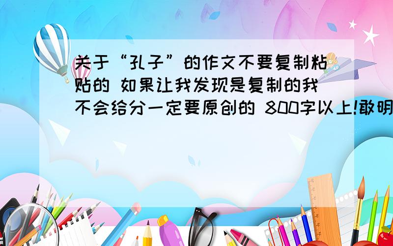 关于“孔子”的作文不要复制粘贴的 如果让我发现是复制的我不会给分一定要原创的 800字以上!敢明天晚上要写完 也就是最迟