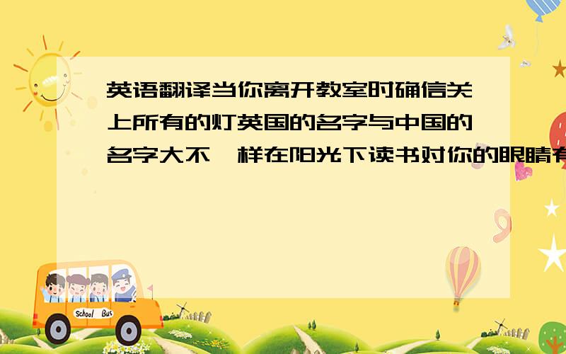 英语翻译当你离开教室时确信关上所有的灯英国的名字与中国的名字大不一样在阳光下读书对你的眼睛有害不可以把手机带到教室来这个