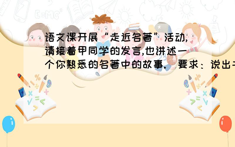 语文课开展“走近名著”活动,请接着甲同学的发言,也讲述一个你熟悉的名著中的故事.（要求：说出书名...