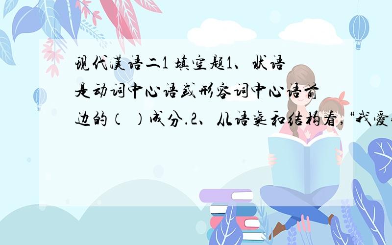 现代汉语二1 填空题1、状语是动词中心语或形容词中心语前边的（ ）成分.2、从语气和结构看,“我爱我的祖国”是（ ）、（