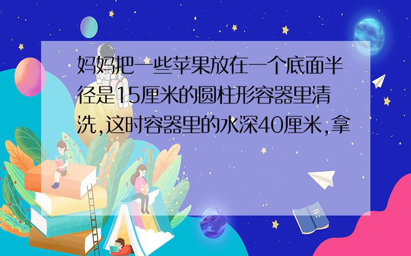 妈妈把一些苹果放在一个底面半径是15厘米的圆柱形容器里清洗,这时容器里的水深40厘米,拿