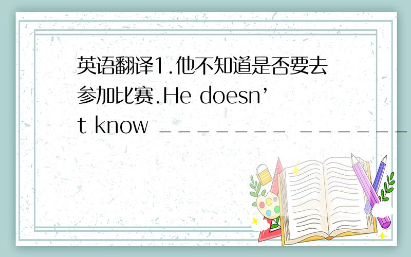 英语翻译1.他不知道是否要去参加比赛.He doesn’t know _______ ______ go to the