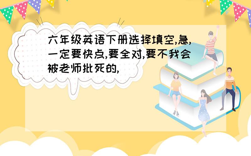 六年级英语下册选择填空,急,一定要快点,要全对,要不我会被老师批死的,