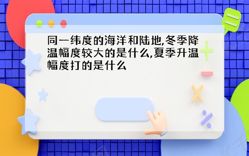 同一纬度的海洋和陆地,冬季降温幅度较大的是什么,夏季升温幅度打的是什么