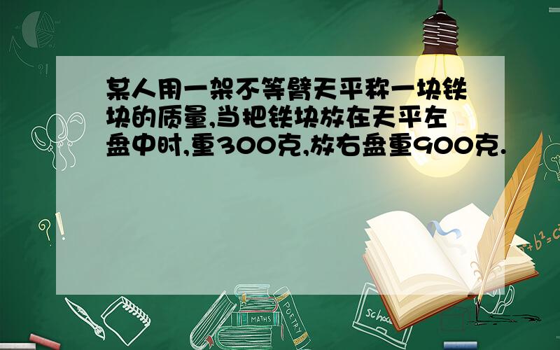 某人用一架不等臂天平称一块铁块的质量,当把铁块放在天平左盘中时,重300克,放右盘重900克.