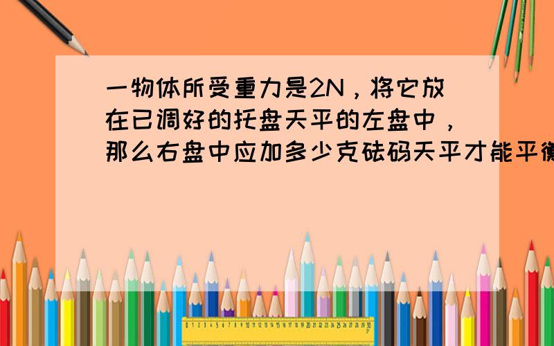 一物体所受重力是2N，将它放在已调好的托盘天平的左盘中，那么右盘中应加多少克砝码天平才能平衡 （g取10N/k