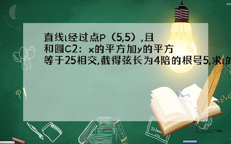 直线l经过点P（5,5）,且和圆C2：x的平方加y的平方等于25相交,截得弦长为4陪的根号5,求l的方程 .