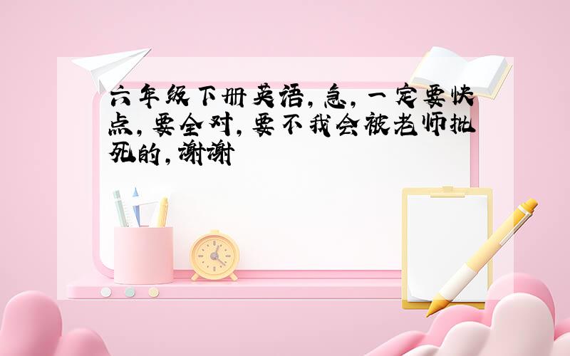 六年级下册英语,急,一定要快点,要全对,要不我会被老师批死的,谢谢