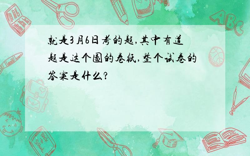 就是3月6日考的题,其中有道题是这个图的卷纸,整个试卷的答案是什么?