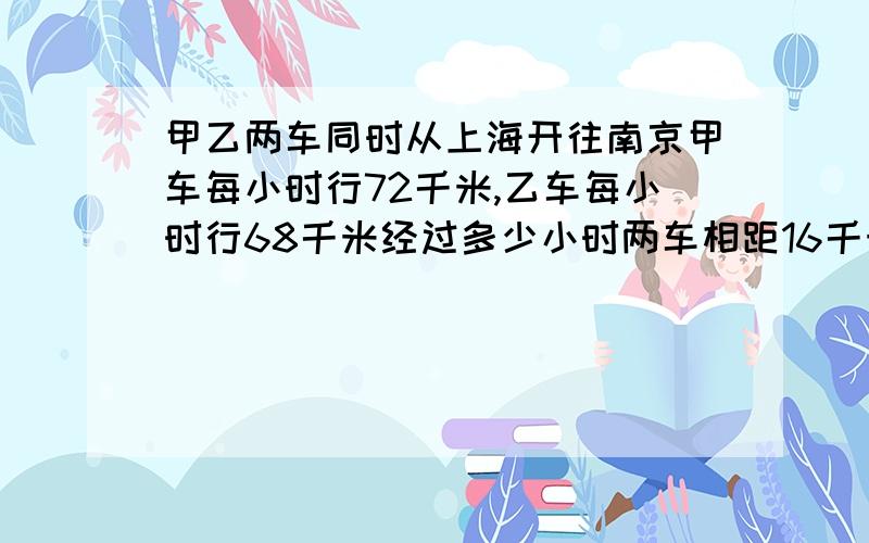 甲乙两车同时从上海开往南京甲车每小时行72千米,乙车每小时行68千米经过多少小时两车相距16千米 .方程