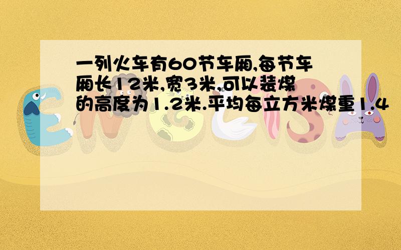 一列火车有60节车厢,每节车厢长12米,宽3米,可以装煤的高度为1.2米.平均每立方米煤重1.4