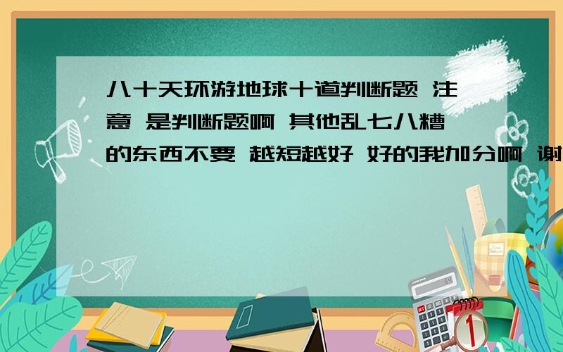 八十天环游地球十道判断题 注意 是判断题啊 其他乱七八糟的东西不要 越短越好 好的我加分啊 谢谢