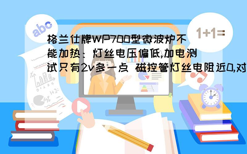 格兰仕牌WP700型微波炉不能加热：灯丝电压偏低,加电测试只有2v多一点 磁控管灯丝电阻近0,对壳电阻∞