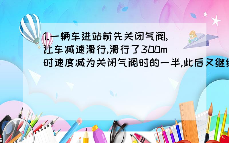 1.一辆车进站前先关闭气阀,让车减速滑行,滑行了300m时速度减为关闭气阀时的一半,此后又继续滑行了20S停在车站,设火