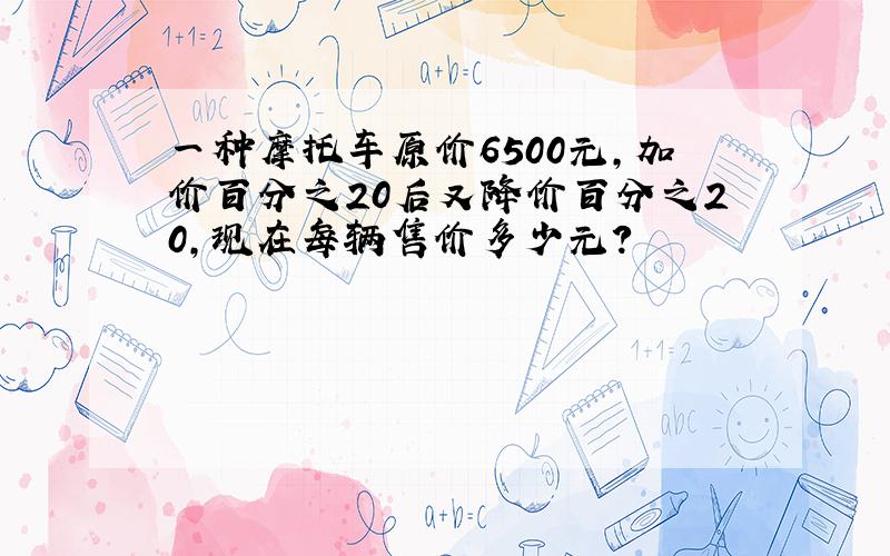 一种摩托车原价6500元,加价百分之20后又降价百分之20,现在每辆售价多少元?