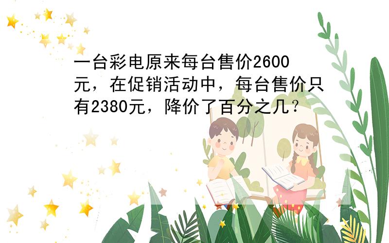 一台彩电原来每台售价2600元，在促销活动中，每台售价只有2380元，降价了百分之几？