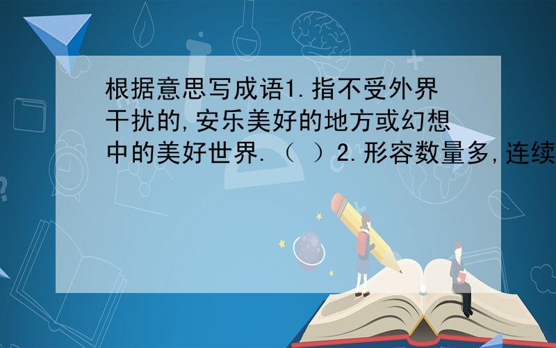 根据意思写成语1.指不受外界干扰的,安乐美好的地方或幻想中的美好世界.（ ）2.形容数量多,连续不读的样子.（ ）3.形