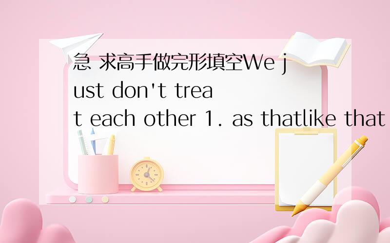 急 求高手做完形填空We just don't treat each other 1. as thatlike that