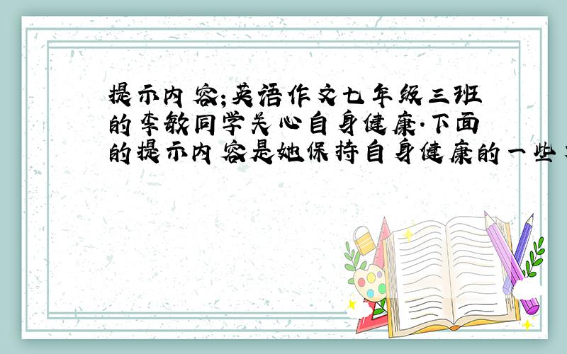 提示内容;英语作文七年级三班的李敏同学关心自身健康.下面的提示内容是她保持自身健康的一些方法.根据提示写一篇50词左右的