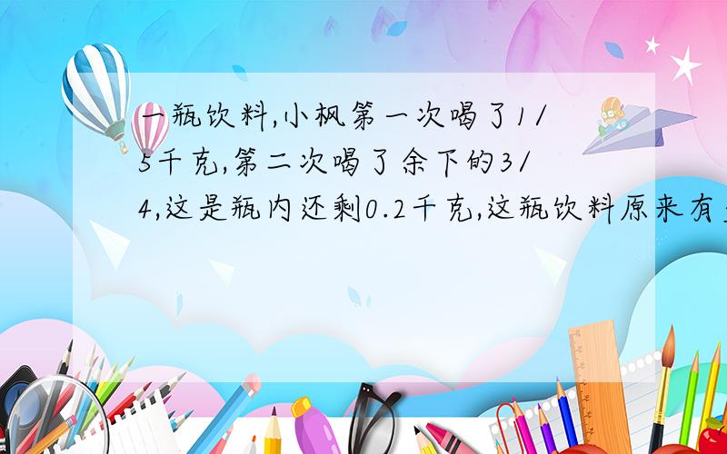 一瓶饮料,小枫第一次喝了1/5千克,第二次喝了余下的3/4,这是瓶内还剩0.2千克,这瓶饮料原来有多少千克?