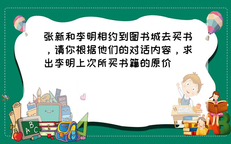 张新和李明相约到图书城去买书，请你根据他们的对话内容，求出李明上次所买书籍的原价．