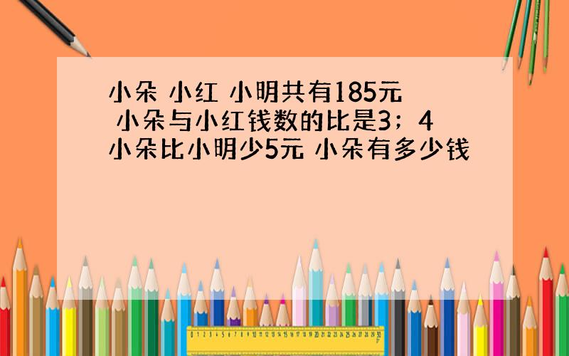 小朵 小红 小明共有185元 小朵与小红钱数的比是3；4小朵比小明少5元 小朵有多少钱