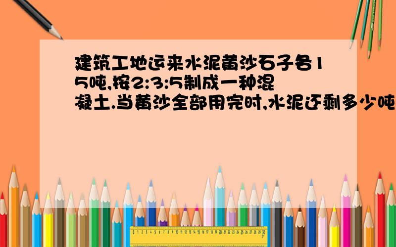 建筑工地运来水泥黄沙石子各15吨,按2:3:5制成一种混凝土.当黄沙全部用完时,水泥还剩多少吨?又运来石子多少吨?