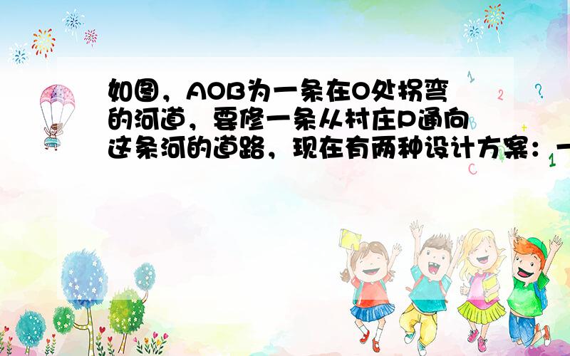 如图，AOB为一条在O处拐弯的河道，要修一条从村庄P通向这条河的道路，现在有两种设计方案：一是沿PM修路，二是沿PO修路