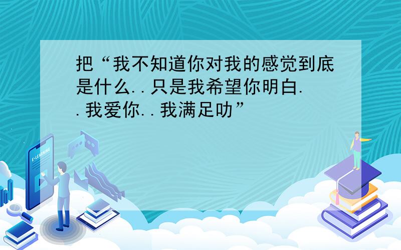 把“我不知道你对我的感觉到底是什么..只是我希望你明白..我爱你..我满足叻”