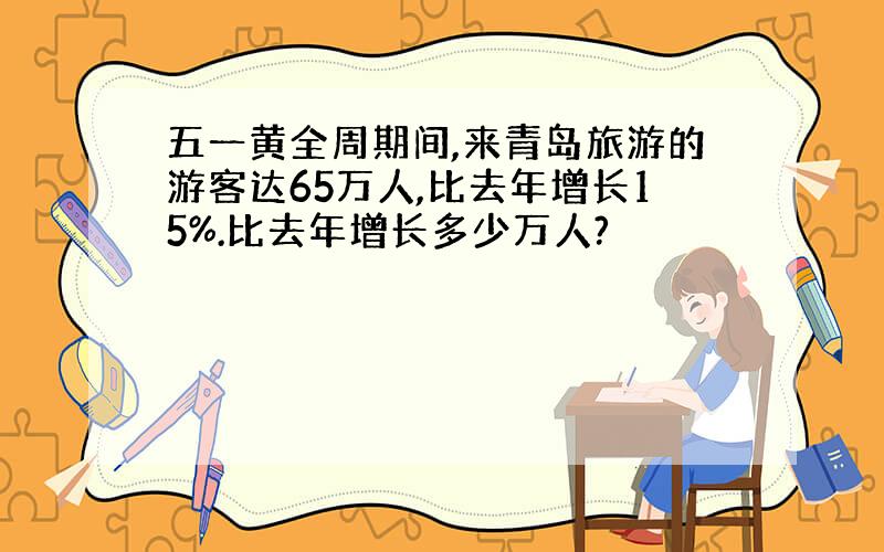 五一黄全周期间,来青岛旅游的游客达65万人,比去年增长15%.比去年增长多少万人?