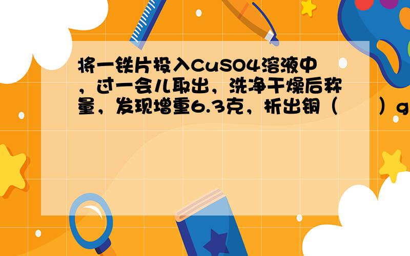 将一铁片投入CuSO4溶液中，过一会儿取出，洗净干燥后称量，发现增重6.3克，析出铜（　　）g.