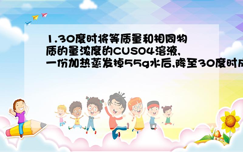 1.30度时将等质量和相同物质的量浓度的CUSO4溶液,一份加热蒸发掉55g水后,降至30度时成为饱和溶液,另一份加入2