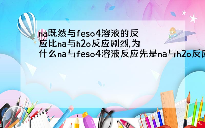 na既然与feso4溶液的反应比na与h2o反应剧烈,为什么na与feso4溶液反应先是na与h2o反应,在与feso4