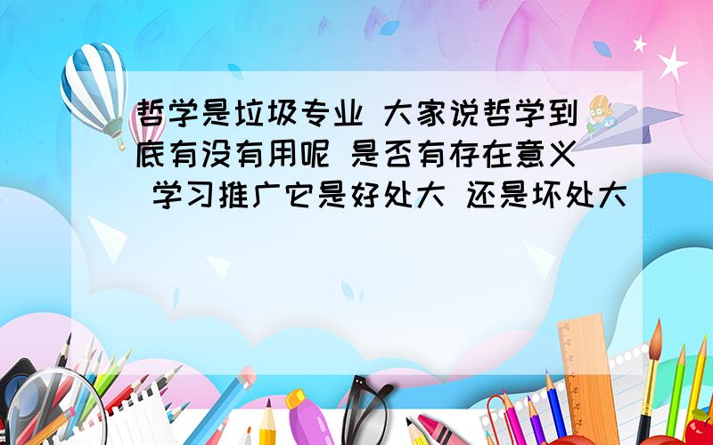 哲学是垃圾专业 大家说哲学到底有没有用呢 是否有存在意义 学习推广它是好处大 还是坏处大