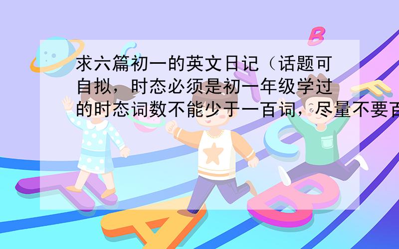 求六篇初一的英文日记（话题可自拟，时态必须是初一年级学过的时态词数不能少于一百词，尽量不要百度上面的，如果是百度上的最好