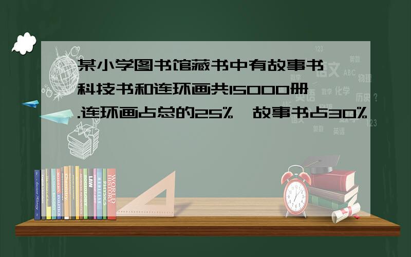 某小学图书馆藏书中有故事书、科技书和连环画共15000册.连环画占总的25%、故事书占30%