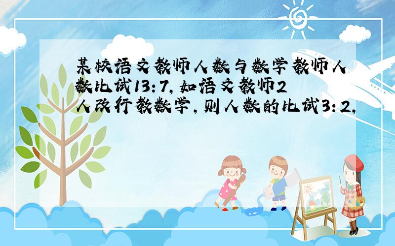 某校语文教师人数与数学教师人数比试13：7,如语文教师2人改行教数学,则人数的比试3：2,