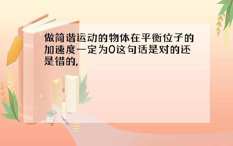 做简谐运动的物体在平衡位子的加速度一定为0这句话是对的还是错的,