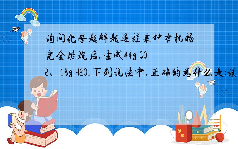 询问化学题解题过程某种有机物完全燃烧后,生成44g CO2、18g H2O.下列说法中,正确的为什么是：该有机物分子中C