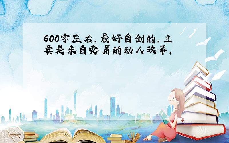 600字左右,最好自创的,主要是来自荧屏的动人故事,