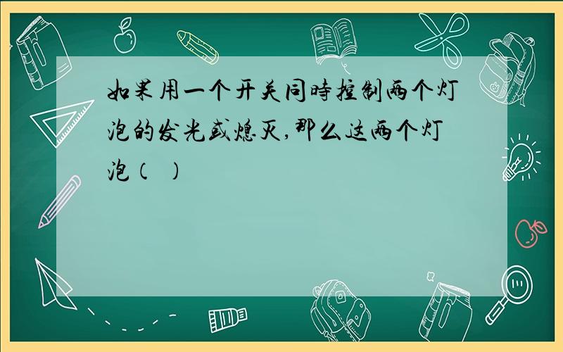 如果用一个开关同时控制两个灯泡的发光或熄灭,那么这两个灯泡（ ）