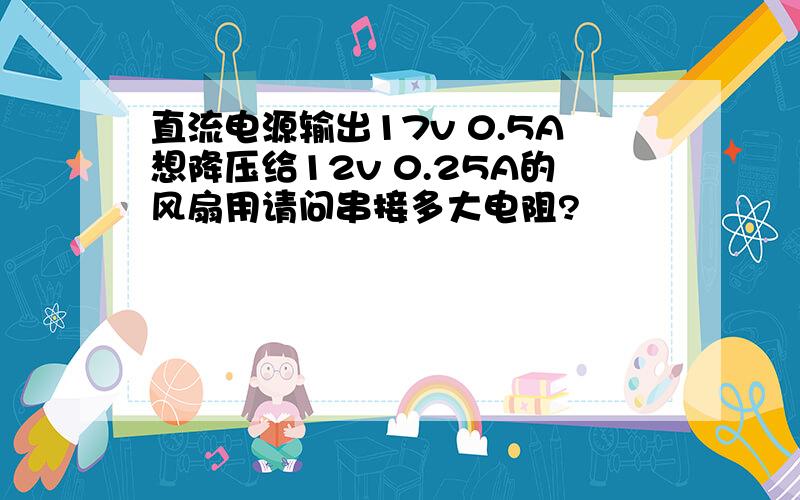 直流电源输出17v 0.5A想降压给12v 0.25A的风扇用请问串接多大电阻?