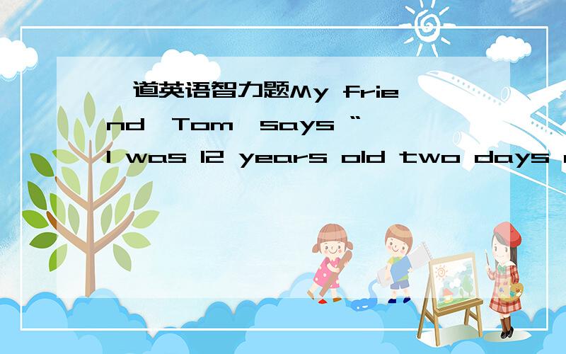 一道英语智力题My friend,Tom,says “ I was 12 years old two days ago.