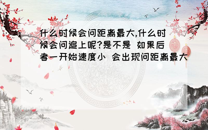 什么时候会问距离最大,什么时候会问追上呢?是不是 如果后者一开始速度小 会出现问距离最大