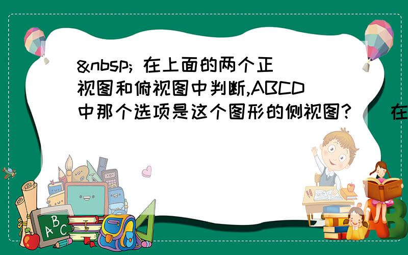   在上面的两个正视图和俯视图中判断,ABCD中那个选项是这个图形的侧视图?（）在上面的这幅图中,它选的是A,