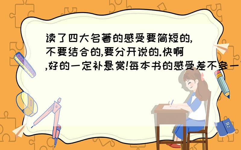 读了四大名著的感受要简短的,不要结合的,要分开说的.快啊,好的一定补悬赏!每本书的感受差不多一百字左右,