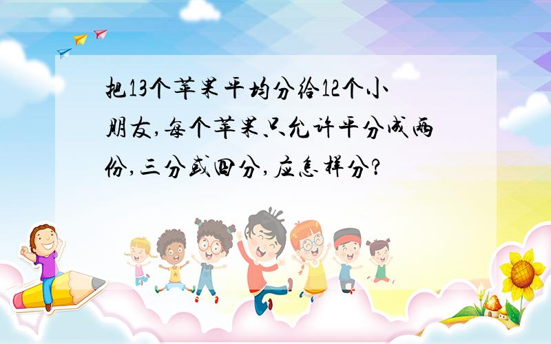 把13个苹果平均分给12个小朋友,每个苹果只允许平分成两份,三分或四分,应怎样分?