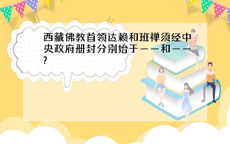 西藏佛教首领达赖和班禅须经中央政府册封分别始于——和——?